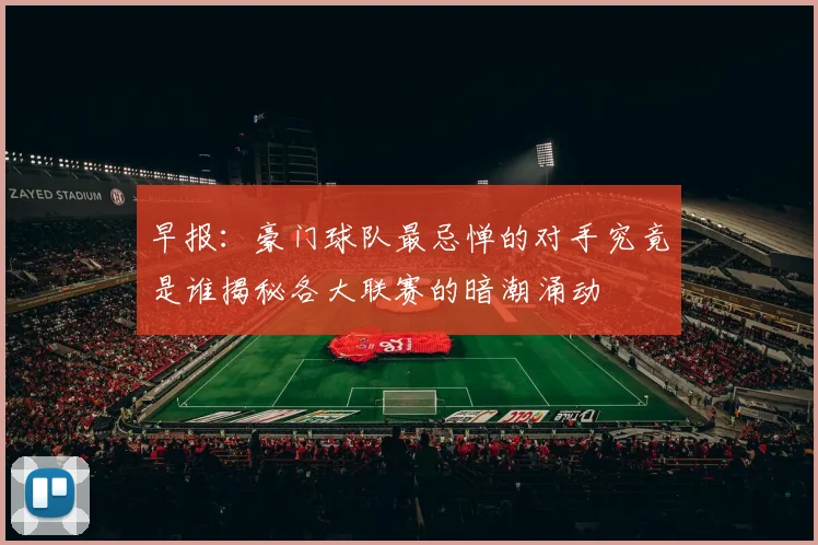 早报：豪门球队最忌惮的对手究竟是谁揭秘各大联赛的暗潮涌动