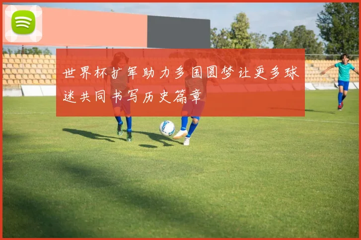 世界杯扩军助力多国圆梦让更多球迷共同书写历史篇章