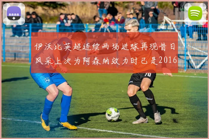 伊沃比英超连续两场进球再现昔日风采上次为阿森纳效力时已是2016年