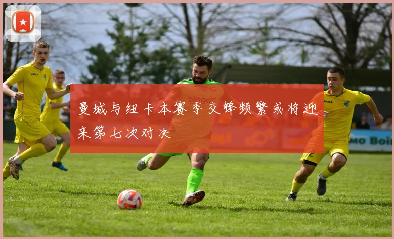 曼城与纽卡本赛季交锋频繁或将迎来第七次对决