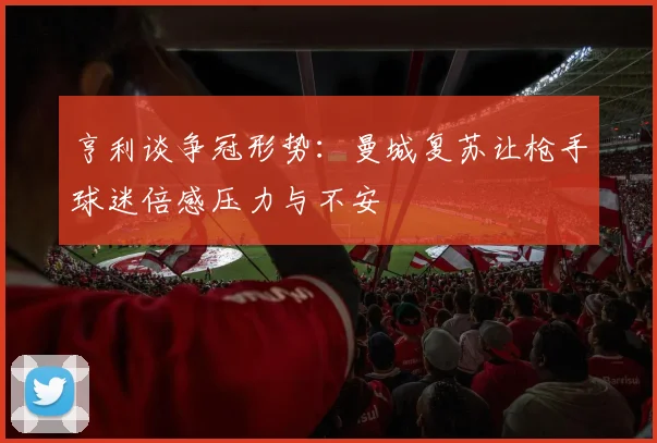亨利谈争冠形势：曼城复苏让枪手球迷倍感压力与不安