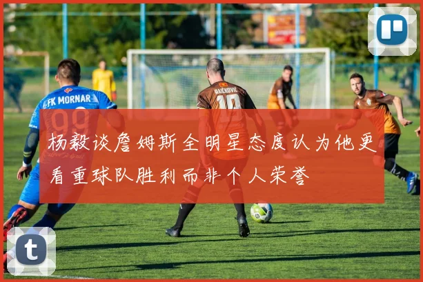 杨毅谈詹姆斯全明星态度认为他更看重球队胜利而非个人荣誉