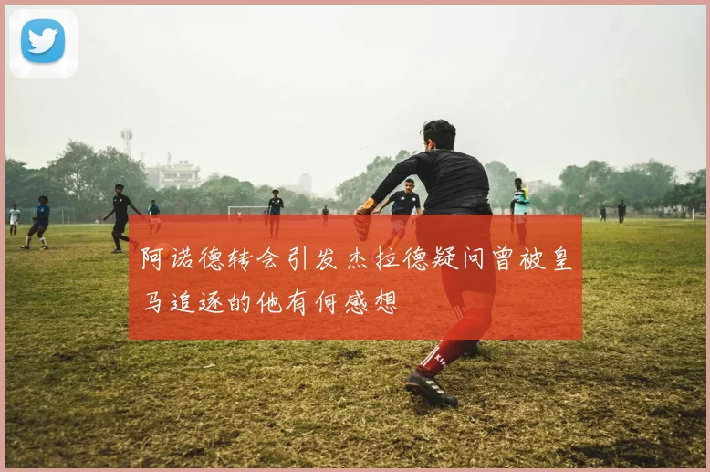 阿诺德转会引发杰拉德疑问曾被皇马追逐的他有何感想