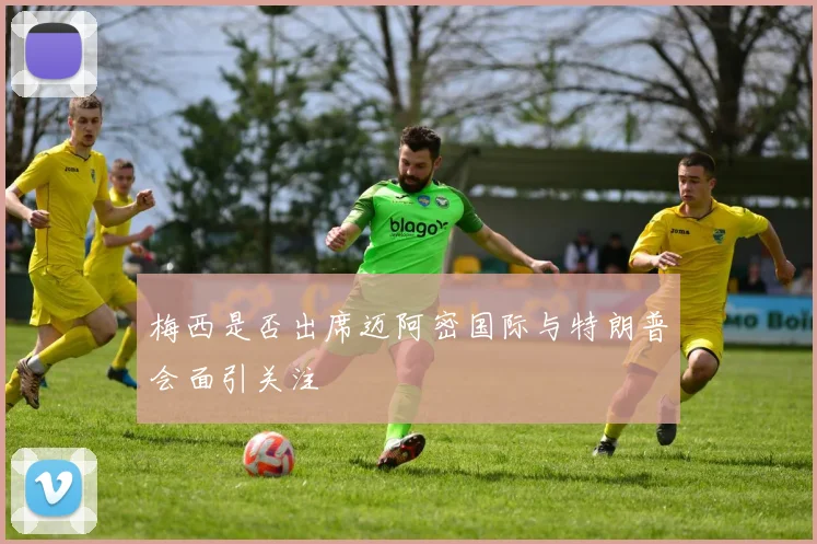梅西是否出席迈阿密国际与特朗普会面引关注