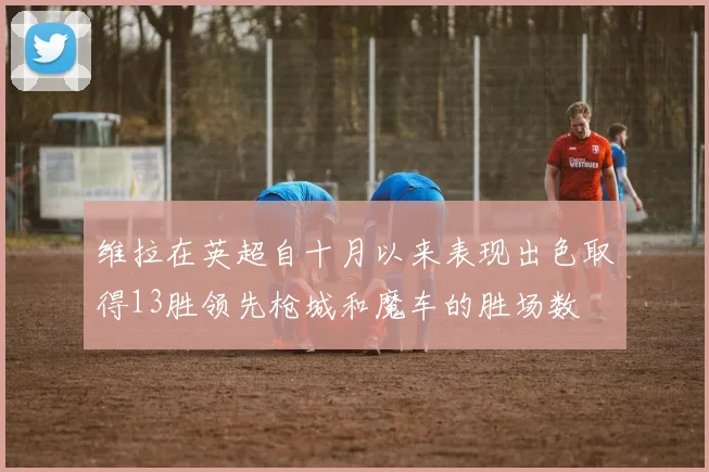 维拉在英超自十月以来表现出色取得13胜领先枪城和魔车的胜场数