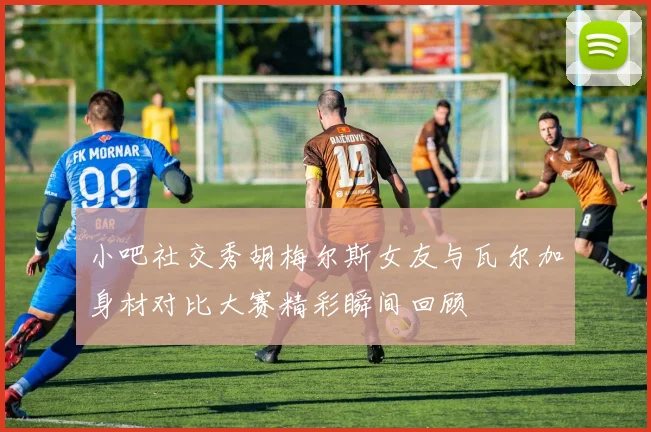 小吧社交秀胡梅尔斯女友与瓦尔加身材对比大赛精彩瞬间回顾