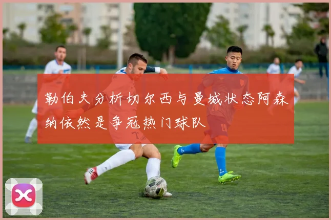 勒伯夫分析切尔西与曼城状态阿森纳依然是争冠热门球队