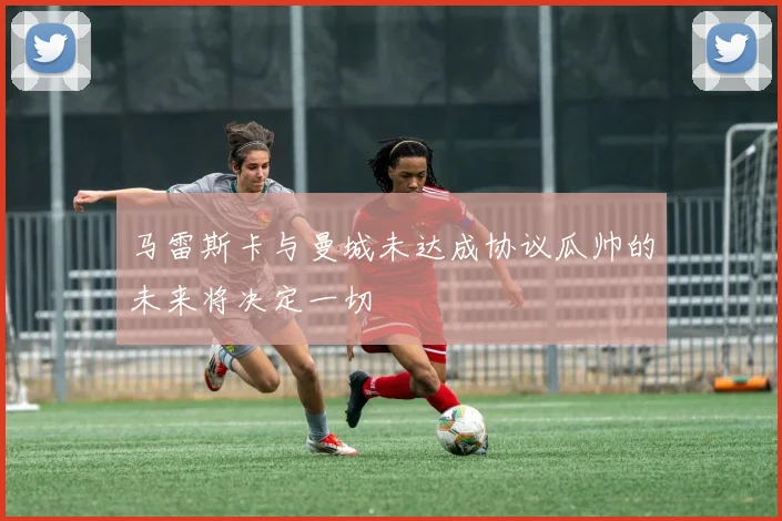 马雷斯卡与曼城未达成协议瓜帅的未来将决定一切