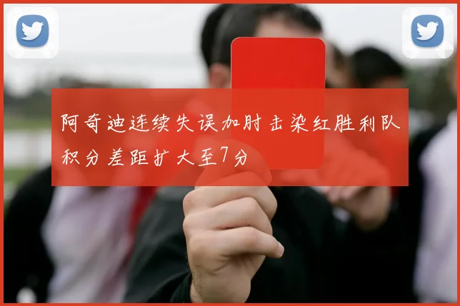 阿奇迪连续失误加肘击染红胜利队积分差距扩大至7分
