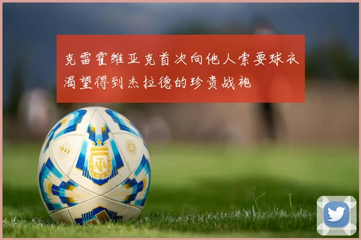 克雷霍维亚克首次向他人索要球衣渴望得到杰拉德的珍贵战袍