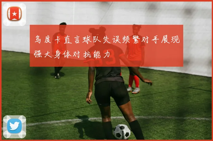 乌度卡直言球队失误频繁对手展现强大身体对抗能力