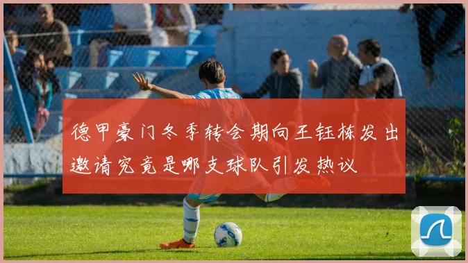 德甲豪门冬季转会期向王钰栋发出邀请究竟是哪支球队引发热议