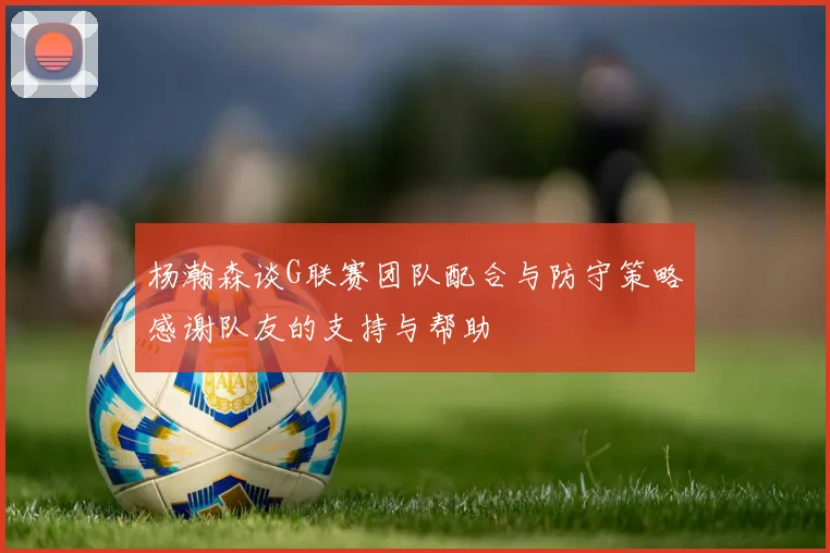 杨瀚森谈G联赛团队配合与防守策略感谢队友的支持与帮助