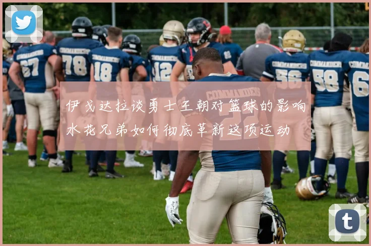 伊戈达拉谈勇士王朝对篮球的影响水花兄弟如何彻底革新这项运动