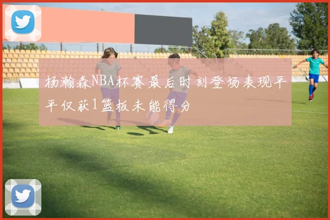 杨瀚森NBA杯赛最后时刻登场表现平平仅获1篮板未能得分