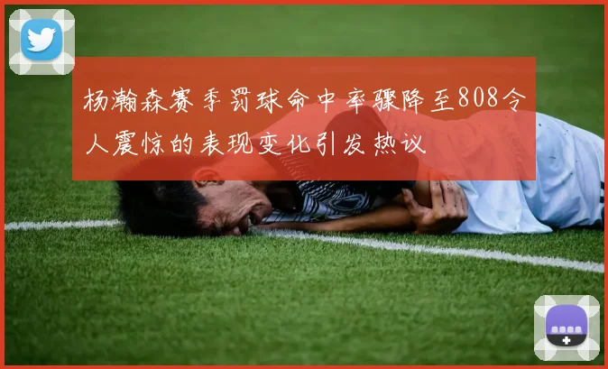 杨瀚森赛季罚球命中率骤降至808令人震惊的表现变化引发热议