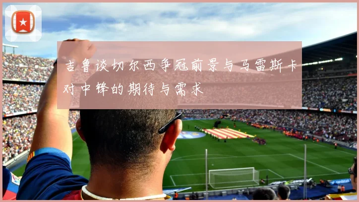吉鲁谈切尔西争冠前景与马雷斯卡对中锋的期待与需求